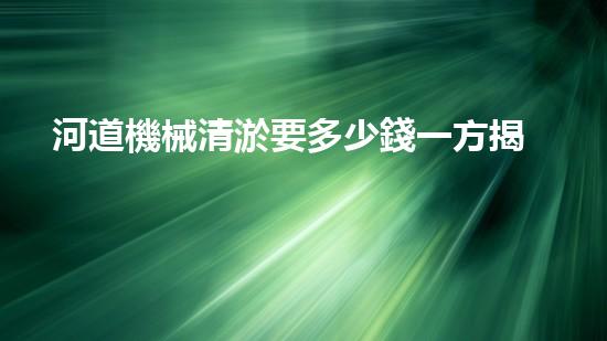河道機械清淤要多少錢一方揭秘清淤行業(yè)背后的高科技設(shè)備與應(yīng)用！